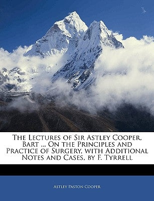 The Lectures of Sir Astley Cooper, Bart ... on the Principles and Practice of Surgery, with Additional Notes and Cases, by F. Tyrrell by Cooper, Astley Paston