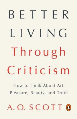 Better Living Through Criticism: How to Think about Art, Pleasure, Beauty, and Truth by Scott, A. O.
