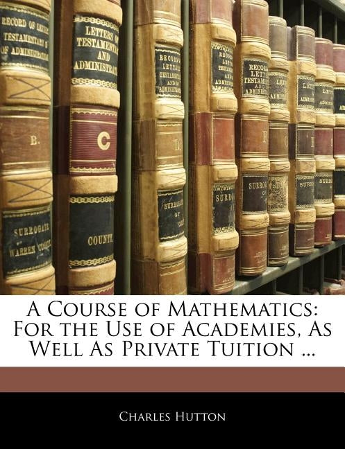 A Course of Mathematics: For the Use of Academies, As Well As Private Tuition ... by Hutton, Charles