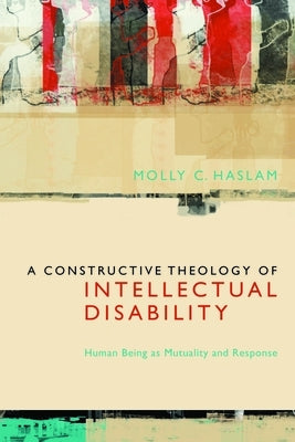 A Constructive Theology of Intellectual Disability: Human Being as Mutuality and Response by Haslam, Molly C.