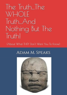 The Truth...The WHOLE Truth...And Nothing But The Truth!: (About What THEY Don't Want You To Know) by Speaks, Adam M.