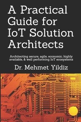 A Practical Guide for IoT Solution Architects: Architecting secure, agile, economical, highly available, well performing IoT ecosystems by Yildiz, Mehmet