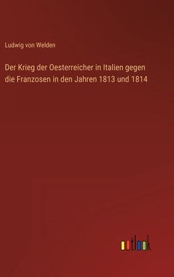 Der Krieg der Oesterreicher in Italien gegen die Franzosen in den Jahren 1813 und 1814 by Welden, Ludwig Von