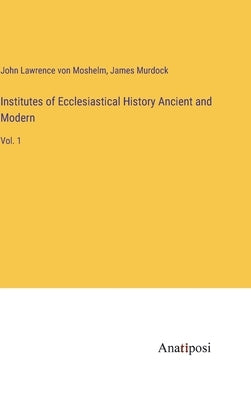Institutes of Ecclesiastical History Ancient and Modern: Vol. 1 by Moshelm, John Lawrence Von