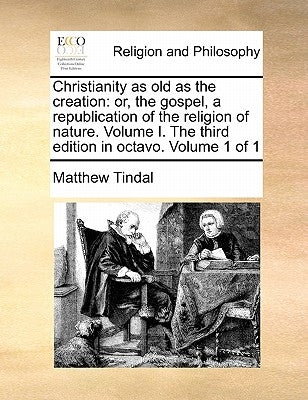 Christianity as Old as the Creation: Or, the Gospel, a Republication of the Religion of Nature. Volume I. the Third Edition in Octavo. Volume 1 of 1 by Tindal, Matthew