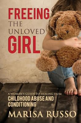 Freeing The Unloved Girl: A Woman's Guide To Healing From Childhood Abuse And Conditioning by Russo, Marisa Catherine