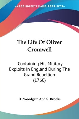 The Life Of Oliver Cromwell: Containing His Military Exploits In England During The Grand Rebellion (1760) by H. Woodgate and S. Brooks
