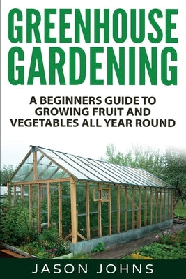 Greenhouse Gardening - A Beginners Guide To Growing Fruit and Vegetables All Year Round: Everything You Need To Know About Owning A Greenhouse by Johns, Jason