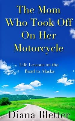 The Mom Who Took Off On Her Motorcycle: Life Lessons on the Road to Alaska by Bletter, Diana