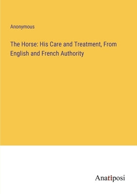 The Horse: His Care and Treatment, From English and French Authority by Anonymous