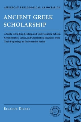 Ancient Greek Scholarship: A Guide to Finding, Reading, and Understanding Scholia, Commentaries, Lexica, and Grammatiacl Treatises, from Their Be by Dickey, Eleanor