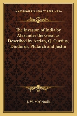 The Invasion of India by Alexander the Great as Described by Arrian, Q. Curtius, Diodorus, Plutarch and Justin by McCrindle, J. W.