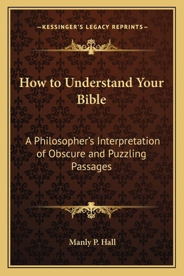 How to Understand Your Bible: A Philosopher's Interpretation of Obscure and Puzzling Passages by Hall, Manly P.