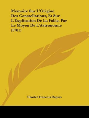 Memoire Sur L'Origine Des Constellations, Et Sur L'Explication De La Fable, Par Le Moyen De L'Astronomie (1781) by Dupuis, Charles Francois