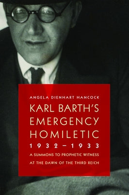 Karl Barth's Emergency Homiletic, 1932-1933: A Summons to Prophetic Witness at the Dawn of the Third Reich by Hancock, Angela Dienhart
