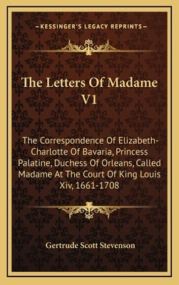 The Letters of Madame V1: The Correspondence of Elizabeth-Charlotte of Bavaria, Princess Palatine, Duchess of Orleans, Called Madame at the Cour by Stevenson, Gertrude Scott