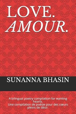 Love. Amour.: A Bilingual Poetry Compilation for Wanting Hearts. Une Compilation de Poésie Pour Des Coeurs Pleins de Désir. by Bhasin, Sunanna