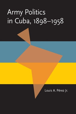 Army Politics in Cuba, 1898-1958 by Perez, Louis A., Jr.