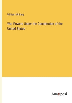 War Powers Under the Constitution of the United States by Whiting, William