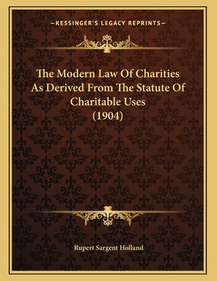 The Modern Law Of Charities As Derived From The Statute Of Charitable Uses (1904) by Holland, Rupert Sargent