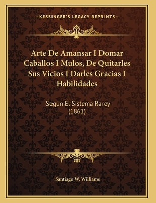 Arte De Amansar I Domar Caballos I Mulos, De Quitarles Sus Vicios I Darles Gracias I Habilidades: Segun El Sistema Rarey (1861) by Williams, Santiago W.
