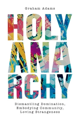 Holy Anarchy: Dismantling Domination, Embodying Community, Loving Strangeness by Adams, Graham