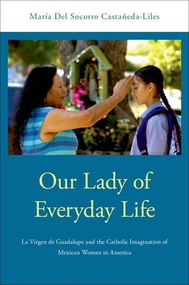 Our Lady of Everyday Life: La Virgen de Guadalupe and the Catholic Imagination of Mexican Women in America by Castañeda-Liles, María del Socorro