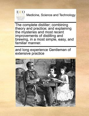 The Complete Distiller; Combining Theory and Practice; And Explaining the Mysteries and Most Recent Improvements of Distilling and Brewing, in a Most by Gentleman of Extensive Practice, And Lon