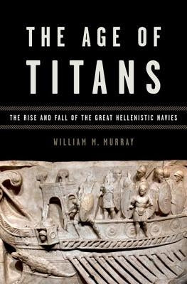 Age of Titans: The Rise and Fall of the Great Hellenistic Navies by Murray, William M.