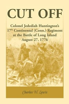 Cut Off: Colonel Jedediah Huntington's 17th Continental (Connecticut) Regiment at the Battle of Long Island, August 27,1776 by Lewis, Charles H.