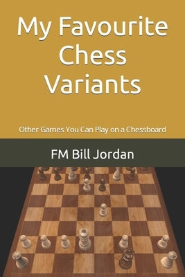 My Favourite Chess Variants: Other Games You Can Play on a Chessboard by Jordan, Fm Bill