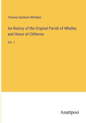 An History of the Original Parish of Whalley and Honor of Clitheroe: Vol. 1 by Whitaker, Thomas Dunham