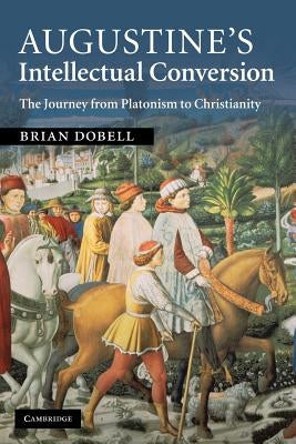 Augustine's Intellectual Conversion: The Journey from Platonism to Christianity by Dobell, Brian