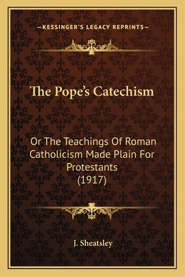 The Pope's Catechism: Or The Teachings Of Roman Catholicism Made Plain For Protestants (1917) by Sheatsley, J.