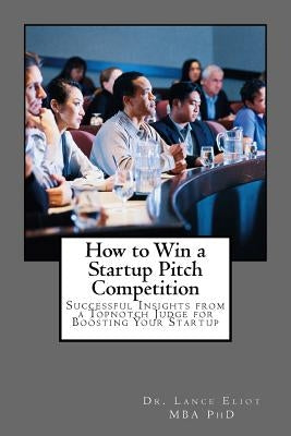 How to Win a Startup Pitch Competition: Successful Insights from a Topnotch Judge for Boosting Your Startup by Eliot, Lance