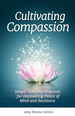 Cultivating Compassion: Simple Everyday Practices for Discovering Peace of Mind and Resilience by Colvin, Amy Pattee