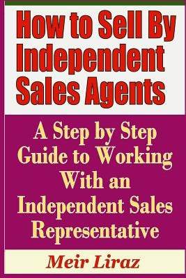 How to Sell by Independent Sales Agents - A Step by Step Guide to Working with an Independent Sales Representative by Liraz, Meir