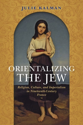 Orientalizing the Jew: Religion, Culture, and Imperialism in Nineteenth-Century France by Kalman, Julie