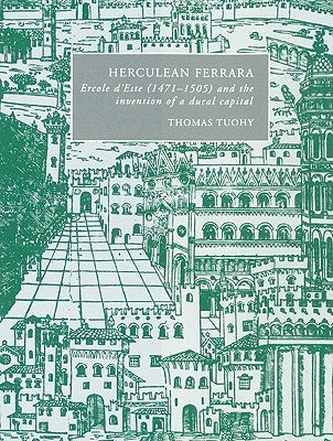 Herculean Ferrara: Ercole d'Este (1471-1505) and the Invention of a Ducal Capital by Tuohy, Thomas