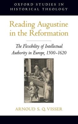 Reading Augustine in the Reformation: The Flexibility of Intellectual Authority in Europe, 1500-1620 by Visser, Arnoud S. Q.