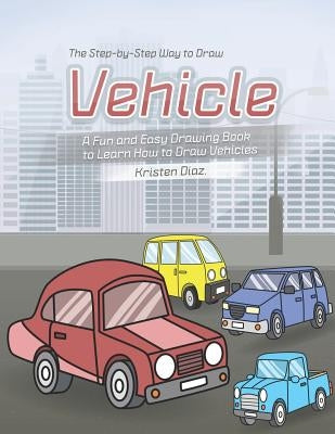 The Step-by-Step Way to Draw Vehicle: A Fun and Easy Drawing Book to Learn How to Draw Vehicles by Diaz, Kristen