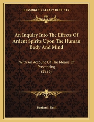 An Inquiry Into The Effects Of Ardent Spirits Upon The Human Body And Mind: With An Account Of The Means Of Preventing (1823) by Rush, Benjamin