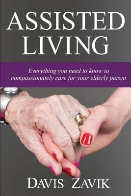 Assisted Living: Everything you need to know to compassionately care for your elderly parent by Zavik, Davis J.