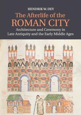 The Afterlife of the Roman City: Architecture and Ceremony in Late Antiquity and the Early Middle Ages by Dey, Hendrik W.