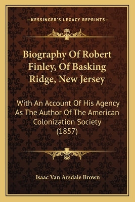 Biography Of Robert Finley, Of Basking Ridge, New Jersey: With An Account Of His Agency As The Author Of The American Colonization Society (1857) by Brown, Isaac Van Arsdale