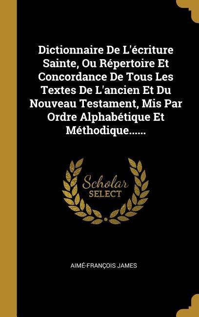 Dictionnaire De L'écriture Sainte, Ou Répertoire Et Concordance De Tous Les Textes De L'ancien Et Du Nouveau Testament, Mis Par Ordre Alphabétique Et by James, Aimé-François
