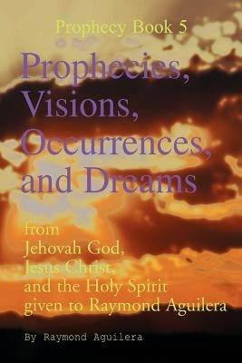 Prophecies, Visions, Occurrences, and Dreams: From Jehovah God, Jesus Christ, and the Holy Spirit Given to Raymond Aguilera (Prophecies 1176 Through 1 by Aguilera, Raymond