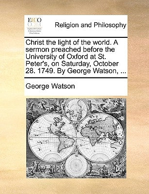 Christ the Light of the World. a Sermon Preached Before the University of Oxford at St. Peter's, on Saturday, October 28. 1749. by George Watson, ... by Watson, George