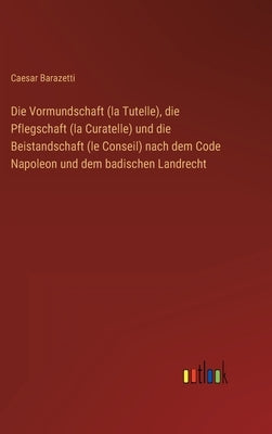 Die Vormundschaft (la Tutelle), die Pflegschaft (la Curatelle) und die Beistandschaft (le Conseil) nach dem Code Napoleon und dem badischen Landrecht by Barazetti, Caesar