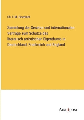 Sammlung der Gesetze und internationalen Verträge zum Schutze des literarisch-artistischen Eigenthums in Deutschland, Frankreich und England by Eisenlohr, Ch F. M.